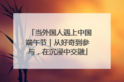 当外国人遇上中国端午节｜从好奇到参与，在沉浸中交融