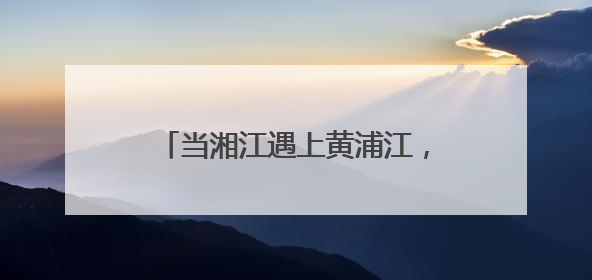 当湘江遇上黄浦江，跨越千里相约未来