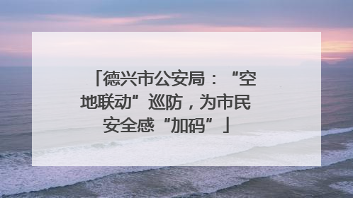 德兴市公安局：“空地联动”巡防，为市民安全感“加码”