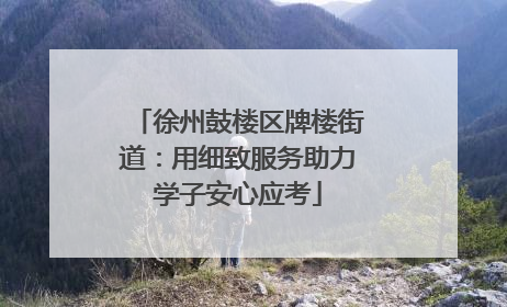 徐州鼓楼区牌楼街道：用细致服务助力学子安心应考