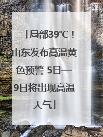 局部39℃！山东发布高温黄色预警 5日—9日将出现高温天气