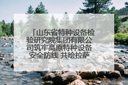 山东省特种设备检验研究院集团有限公司筑牢高原特种设备安全防线 共绘拉萨美好生活画卷