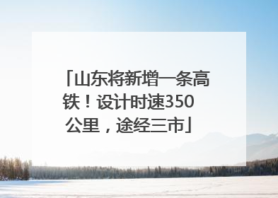 山东将新增一条高铁！设计时速350公里，途经三市