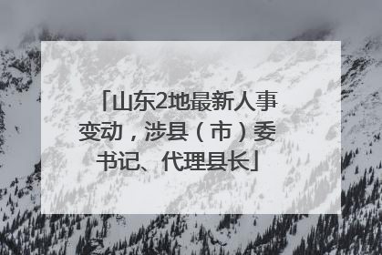 山东2地最新人事变动，涉县（市）委书记、代理县长