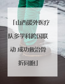 山西援外医疗队多学科跨国联动 成功救治骨折同胞
