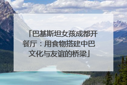 巴基斯坦女孩成都开餐厅：用食物搭建中巴文化与友谊的桥梁