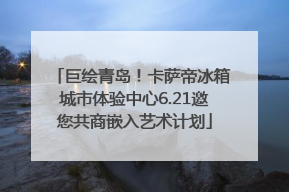 巨绘青岛！卡萨帝冰箱城市体验中心6.21邀您共商嵌入艺术计划