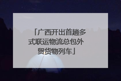 广西开出首趟多式联运物流总包外贸货物列车