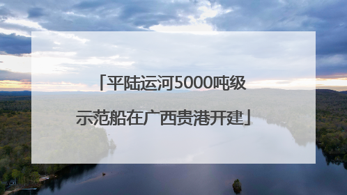 平陆运河5000吨级示范船在广西贵港开建