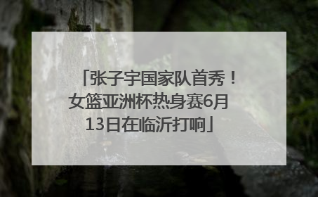 张子宇国家队首秀！女篮亚洲杯热身赛6月13日在临沂打响