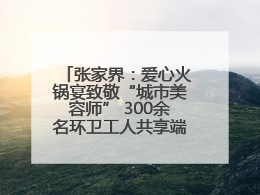 张家界：爱心火锅宴致敬“城市美容师” 300余名环卫工人共享端午温情
