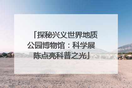 探秘兴义世界地质公园博物馆：科学展陈点亮科普之光