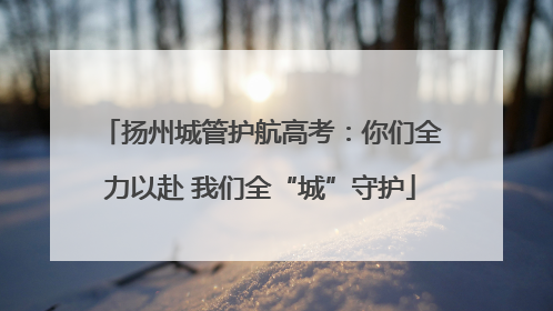 扬州城管护航高考：你们全力以赴 我们全“城”守护