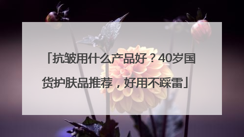 抗皱用什么产品好？40岁国货护肤品推荐，好用不踩雷