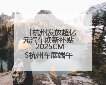 杭州发放超亿元汽车焕新补贴 2025CMS杭州车展端午等你来逛
