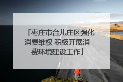 枣庄市台儿庄区强化消费维权 积极开展消费环境建设工作