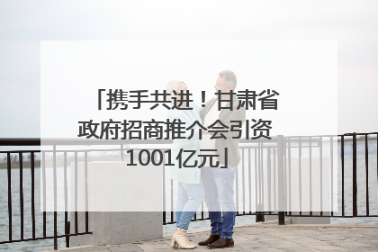 携手共进！甘肃省政府招商推介会引资1001亿元