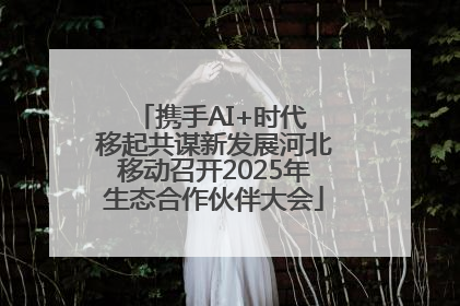 携手AI+时代 移起共谋新发展河北移动召开2025年生态合作伙伴大会