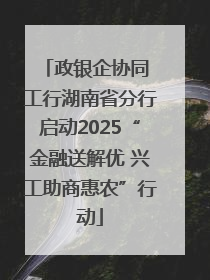政银企协同 工行湖南省分行启动2025“金融送解优 兴工助商惠农”行动