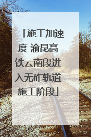 施工加速度 渝昆高铁云南段进入无砟轨道施工阶段