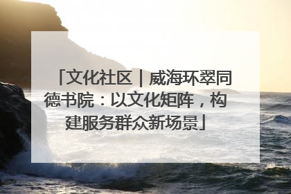文化社区｜威海环翠同德书院：以文化矩阵，构建服务群众新场景
