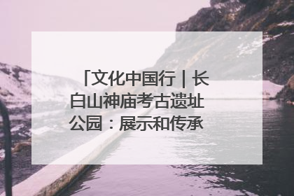 文化中国行｜长白山神庙考古遗址公园：展示和传承多民族文化交融