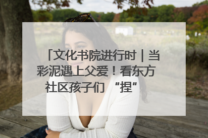 文化书院进行时｜当彩泥遇上父爱！看东方社区孩子们 “捏” 出心目中的爸爸