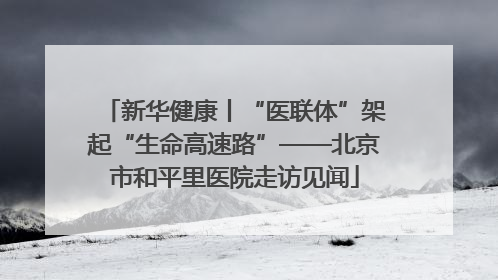 新华健康丨“医联体”架起“生命高速路”——北京市和平里医院走访见闻