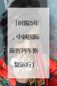 时隔5年，中越国际旅客列车恢复运行