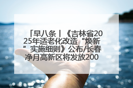 早八条丨《吉林省2025年适老化改造“焕新”实施细则》公布/长春净月高新区将发放200万元汽车消费券！