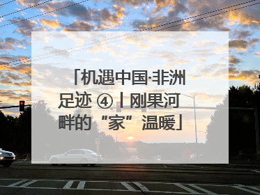 机遇中国·非洲足迹 ④丨刚果河畔的“家”温暖