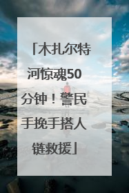 木扎尔特河惊魂50分钟！警民手挽手搭人链救援