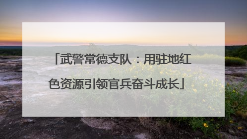 武警常德支队：用驻地红色资源引领官兵奋斗成长