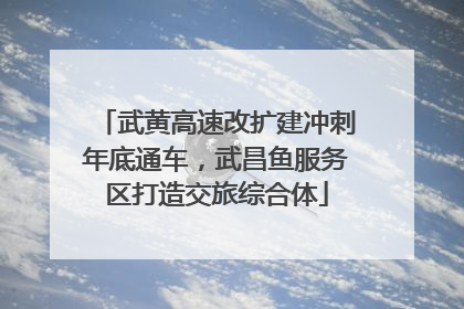 武黄高速改扩建冲刺年底通车，武昌鱼服务区打造交旅综合体