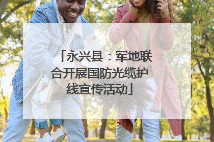 永兴县：军地联合开展国防光缆护线宣传活动