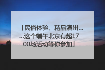 民俗体验、精品演出……这个端午北京有超1700场活动等你参加