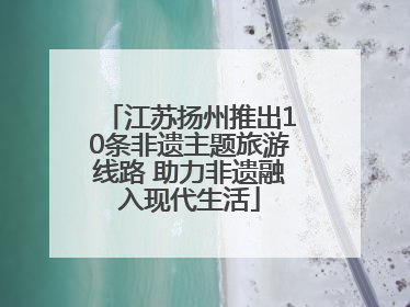 江苏扬州推出10条非遗主题旅游线路 助力非遗融入现代生活