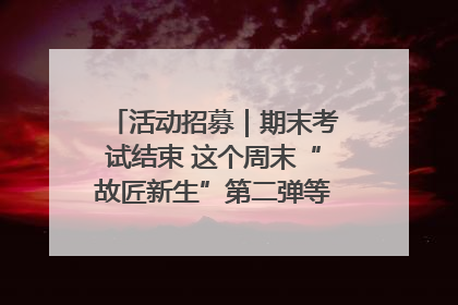 活动招募｜期末考试结束 这个周末“故匠新生”第二弹等着同学们来体验！