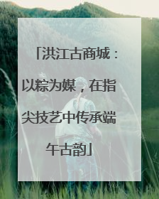 洪江古商城：以粽为媒，在指尖技艺中传承端午古韵
