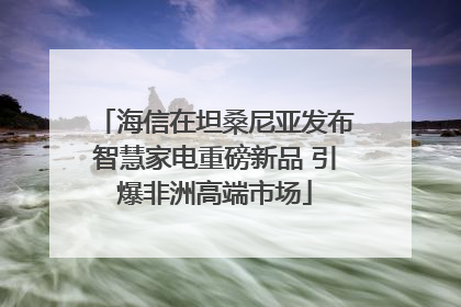 海信在坦桑尼亚发布智慧家电重磅新品 引爆非洲高端市场