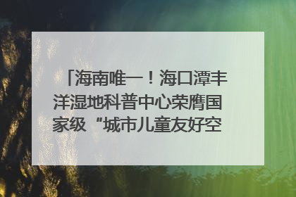 海南唯一！海口潭丰洋湿地科普中心荣膺国家级“城市儿童友好空间建设园区”称号