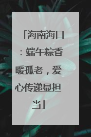 海南海口：端午粽香暖孤老，爱心传递显担当