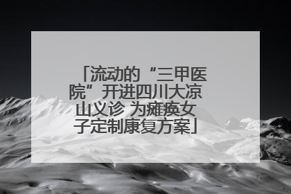 流动的“三甲医院”开进四川大凉山义诊 为瘫痪女子定制康复方案
