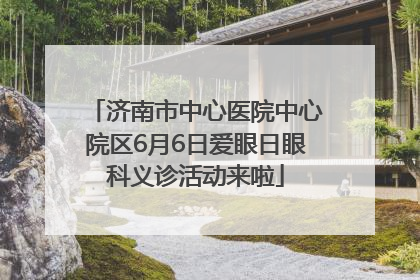 济南市中心医院中心院区6月6日爱眼日眼科义诊活动来啦