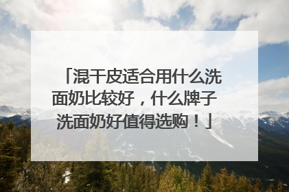 混干皮适合用什么洗面奶比较好，什么牌子洗面奶好值得选购！