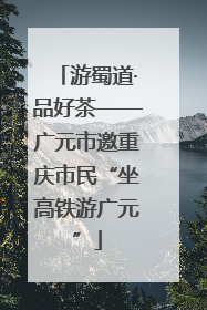 游蜀道·品好茶——广元市邀重庆市民“坐高铁游广元”