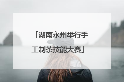湖南永州举行手工制茶技能大赛