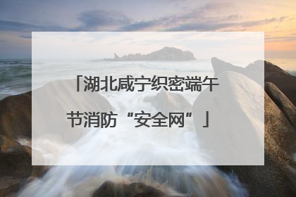 湖北咸宁织密端午节消防“安全网”