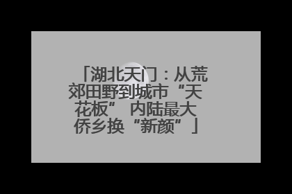 湖北天门：从荒郊田野到城市“天花板” 内陆最大侨乡换“新颜”