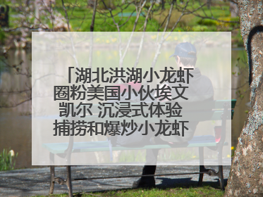 湖北洪湖小龙虾圈粉美国小伙埃文凯尔 沉浸式体验捕捞和爆炒小龙虾 最爱麻辣味